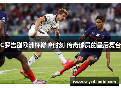 C罗告别欧洲杯巅峰时刻 传奇球员的最后舞台