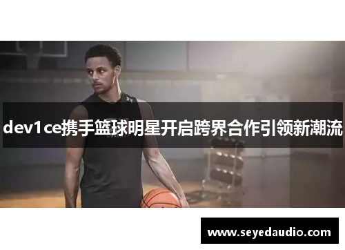 dev1ce携手篮球明星开启跨界合作引领新潮流